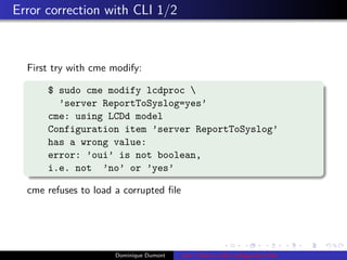 Error correction with CLI 1/2
First try with cme modify:
$ sudo cme modify lcdproc 
’server ReportToSyslog=yes’
cme: using LCDd model
Configuration item ’server ReportToSyslog’
has a wrong value:
error: ’oui’ is not boolean,
i.e. not ’no’ or ’yes’
cme refuses to load a corrupted ﬁle
Dominique Dumont cme: Check or edit conﬁguration ﬁles
 