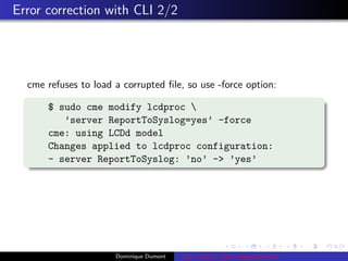 Error correction with CLI 2/2
cme refuses to load a corrupted ﬁle, so use -force option:
$ sudo cme modify lcdproc 
’server ReportToSyslog=yes’ -force
cme: using LCDd model
Changes applied to lcdproc configuration:
- server ReportToSyslog: ’no’ -> ’yes’
Dominique Dumont cme: Check or edit conﬁguration ﬁles
 
