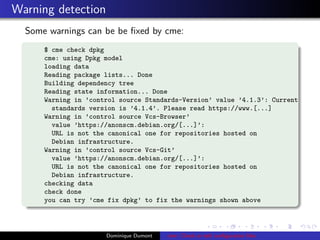Warning detection
Some warnings can be be ﬁxed by cme:
$ cme check dpkg
cme: using Dpkg model
loading data
Reading package lists... Done
Building dependency tree
Reading state information... Done
Warning in ’control source Standards-Version’ value ’4.1.3’: Current
standards version is ’4.1.4’. Please read https://www.[...]
Warning in ’control source Vcs-Browser’
value ’https://anonscm.debian.org/[...]’:
URL is not the canonical one for repositories hosted on
Debian infrastructure.
Warning in ’control source Vcs-Git’
value ’https://anonscm.debian.org/[...]’:
URL is not the canonical one for repositories hosted on
Debian infrastructure.
checking data
check done
you can try ’cme fix dpkg’ to fix the warnings shown above
Dominique Dumont cme: Check or edit conﬁguration ﬁles
 