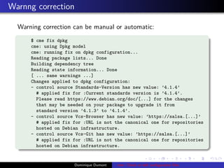 Warnng correction
Warning correction can be manual or automatic:
$ cme fix dpkg
cme: using Dpkg model
cme: running fix on dpkg configuration...
Reading package lists... Done
Building dependency tree
Reading state information... Done
[ ... same warnings ...]
Changes applied to dpkg configuration:
- control source Standards-Version has new value: ’4.1.4’
# applied fix for :Current standards version is ’4.1.4’.
Please read https://www.debian.org/doc/[...] for the changes
that may be needed on your package to upgrade it from
standard version ’4.1.3’ to ’4.1.4’.
- control source Vcs-Browser has new value: ’https://salsa.[...]’
# applied fix for :URL is not the canonical one for repositories
hosted on Debian infrastructure.
- control source Vcs-Git has new value: ’https://salsa.[...]’
# applied fix for :URL is not the canonical one for repositories
hosted on Debian infrastructure.
Dominique Dumont cme: Check or edit conﬁguration ﬁles
 