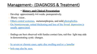Management:- (DIAGNOSIS & Treatment)
• History and Clinical Presentation
Develop approximately 4-6 weeks postoperatively.
Blurry vision .
Others central scotomas, metamorphopsia, and mild photophobia.
On biomicroscopy, retinal thickening and loss of the foveal depression is
usually appreciated.
findings are best observed with fundus contact lens, red-free light may aide
in demonstrating cystic changes.
In severe or chronic cases, optic disc swelling and/or a lamellar
• hole may also be seen.
 