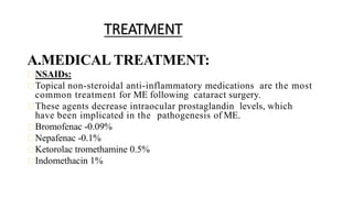 TREATMENT
A.MEDICAL TREATMENT:
NSAIDs:
Topical non-steroidal anti-inflammatory medications are the most
common treatment for ME following cataract surgery.
These agents decrease intraocular prostaglandin levels, which
have been implicated in the pathogenesis of ME.
Bromofenac -0.09%
Nepafenac -0.1%
Ketorolac tromethamine 0.5%
Indomethacin 1%
 