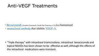 Anti-VEGF Treatments
• Bevacizumab (Avastin, Genentech, South San Francisco, CA) is a humanized
• monoclonal antibody that inhibits VEGF-A.
• “Triple therapy” with intravitreal triamcinolone, intravitreal bevacizumab and
topical NSAIDs has been shown to be effective as well,although the effects of
the intravitreal medications were transient.
 