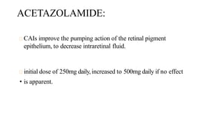 ACETAZOLAMIDE:
CAIs improve the pumping action of the retinal pigment
epithelium, to decrease intraretinal fluid.
initial dose of 250mg daily,increased to 500mg daily if no effect
• is apparent.
 