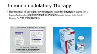 Immunomodulatory Therapy
• Recent small pilot studies have started to examine interferon alpha (IFN-a,
Imgenex, San Diego, CA) and intravitreal infliximab (Remicade, Centocor Ortho Biotech,
Horsham, PA) with mixed results.
 