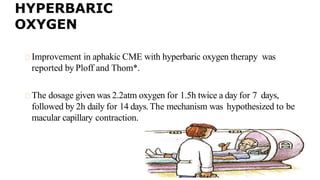 HYPERBARIC
OXYGEN
Improvement in aphakic CME with hyperbaric oxygen therapy was
reported by Ploff and Thom*.
The dosage given was 2.2atm oxygen for 1.5h twice a day for 7 days,
followed by 2h daily for 14 days.The mechanism was hypothesized to be
macular capillary contraction.
 