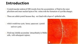 Introduction
Cystoid macular oedema (CME) results from the accumulation of fluid in the outer
plexiform and inner nuclear layersof the retina with the formation of cyst-likechanges.
These are called cystoid because they not lined with a layer of epithelial cells,
which would true cysts; hence, spacesare cystoid
and not cystic.
Fluid may initially accumulate intracellularly in Müller
cells, with subsequent rupture.
 