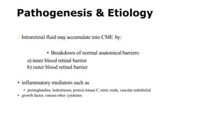Pathogenesis & Etiology
Intraretinal fluid may accumulate into CME by:
• Breakdown of normal anatomical barriers:
a) inner blood retinal barrier
b) outer blood retinal barrier
• inflammatory mediators such as
• prostaglandins, leukotrienes, protein kinase C, nitric oxide, vascular endothelial
• growth factor, various other cytokines.
 