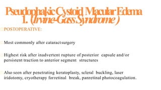 1. (Irvine-GassSyndrome)
POSTOPERATIVE:
Most commonly after cataractsurgery
Highest risk after inadvertent rupture of posterior capsule and/or
persistent traction to anterior segment structures
Also seen after penetrating keratoplasty, scleral buckling, laser
iridotomy, cryotherapy forretinal break, panretinal photocoagulation.
 