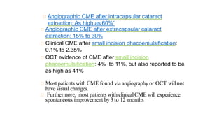 Angiographic CME after intracapsular cataract
extraction: As high as 60%*
Angiographic CME after extracapsular cataract
extraction: 15% to 30%
Clinical CME after small incision phacoemulsification:
0.1% to 2.35%
OCT evidence of CME after small incision
phacoemulsification: 4% to 11%, but also reported to be
as high as 41%
Most patients with CME found via angiography or OCT willnot
have visual changes.
Furthermore, most patients with clinical CME will experience
spontaneous improvement by 3 to 12 months
 
