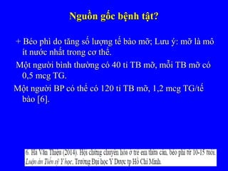 Nguồn gốc bệnh tật?Nguồn gốc bệnh tật?
+ Béo phì do tăng số lượng tế bào mỡ; Lưu ý: mỡ là mô+ Béo phì do tăng số lượng tế bào mỡ; Lưu ý: mỡ là mô
ít nước nhất trong cơ thể.ít nước nhất trong cơ thể.
Một người bình thường có 40 tỉ TB mỡ, mỗi TB mỡ cóMột người bình thường có 40 tỉ TB mỡ, mỗi TB mỡ có
0,5 mcg TG.0,5 mcg TG.
Một người BP có thể có 120 tỉ TB mỡ, 1,2 mcg TG/tếMột người BP có thể có 120 tỉ TB mỡ, 1,2 mcg TG/tế
bào [6].bào [6].
 