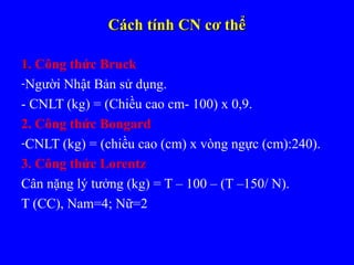 Cách tính CN cơ thểCách tính CN cơ thể
1.1. Công thức Bruck
-Người Nhật Bản sử dụng.
- CNLT (kg) = (Chiều cao cm- 100) x 0,9.
2. Công thức Bongard
-CNLT (kg) = (chiều cao (cm) x vòng ngực (cm):240).
3. Công thức Lorentz
Cân nặng lý tưởng (kg) = T – 100 – (T –150/ N).
T (CC), Nam=4; Nữ=2
 