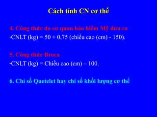 Cách tính CN cơ thểCách tính CN cơ thể
4. Công thức do cơ quan bảo hiểm Mỹ đưa ra
-CNLT (kg) = 50 + 0,75 (chiều cao (cm) - 150).
5. Công thức Broca
-CNLT (kg) = Chiều cao (cm) – 100.
6. Chỉ số Quetelet hay chỉ số khối lượng cơ thể
 