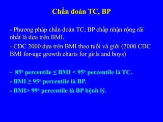 Chẩn đoán TC, BPChẩn đoán TC, BP
- Phương pháp chẩn đoán TC, BP chấp nhận rộng rãi
nhất là dựa trên BMI.
- CDC 2000 dựa trên BMI theo tuổi và giới (2000 CDC
BMI for-age growth charts for girls and boys)
- 85th
percentile ≤ BMI < 95th
percentile là TC.
- BMI ≥ 95th
percentile là BP.
- BMI> 99th
percentile là BP bệnh lý.
 