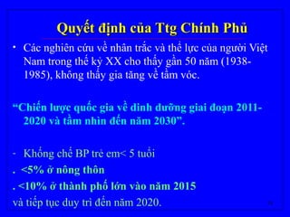 18
Quyết định của Ttg Chính PhủQuyết định của Ttg Chính Phủ
• Các nghiên cứu về nhân trắc và thể lực của người Việt
Nam trong thế kỷ XX cho thấy gần 50 năm (1938-
1985), không thấy gia tăng về tầm vóc.
“Chiến lược quốc gia về dinh dưỡng giai đoạn 2011-
2020 và tầm nhìn đến năm 2030”.
- Khống chế BP trẻ em< 5 tuổi
. <5% ở nông thôn
. <10% ở thành phố lớn vào năm 2015
và tiếp tục duy trì đến năm 2020.
 