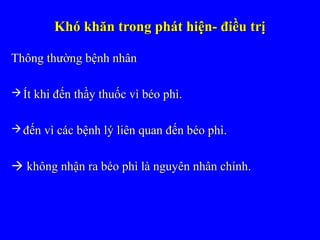 Khó khăn trong phát hiện- điều trịKhó khăn trong phát hiện- điều trị
Thông thường bệnh nhânThông thường bệnh nhân
 Ít khi đến thầy thuốc vì béo phì.Ít khi đến thầy thuốc vì béo phì.
 đến vì các bệnh lý liên quan đến béo phì.đến vì các bệnh lý liên quan đến béo phì.
 không nhận ra béo phì là nguyên nhân chính.không nhận ra béo phì là nguyên nhân chính.
 