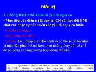 Điều trịĐiều trị
3.1. 85th
≤ BMI < 94th
chưa có yếu tố nguy cơ
- Mục tiêu của điều trị là duy trì CN và theo dõi BMI
chặt chẽ hoặc sự tiến triển các yếu tố nguy cơ khác.
. Chế độ ăn uống:
. Hoạt động thể chất:
. Tư vấn: Liệu pháp thay đổi hành vi có thể sẽ có lợi như
là một liệu pháp hỗ trợ kèm theo những thay đổi về chế
độ ăn uống và tăng cường hoạt động thể chất
 