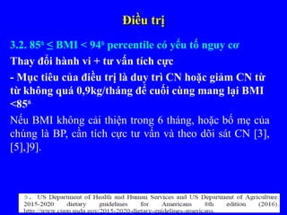 Điều trịĐiều trị
3.2. 85th
≤ BMI < 94th
percentile có yếu tố nguy cơ
Thay đổi hành vi + tư vấn tích cực
- Mục tiêu của điều trị là duy trì CN hoặc giảm CN từ
từ không quá 0,9kg/tháng để cuối cùng mang lại BMI
<85th.
Nếu BMI không cải thiện trong 6 tháng, hoặc bố mẹ của
chúng là BP, cần tích cực tư vấn và theo dõi sát CN [3],
[5],]9].
 