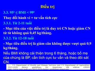 Điều trịĐiều trị
3.3. 95th
≤ BMI < 99th
Thay đổi hành vi + tư vấn tích cực
3.3.1. Từ 2-11 tuổi
- Mục tiêu của việc điều trị là duy trì CN hoặc giảm CN
từ từ không quá 0,45 kg/tháng.
3.3.2. Từ 12-18 tuổi
- Mục tiêu điều trị là giảm cân không được vượt quá 0,9
kg/tháng.
Nếu BMI không cải thiện trong 6 tháng, hoặc bố mẹ
của chúng là BP, cần tích cực tư vấn và theo dõi sát
CN.
 