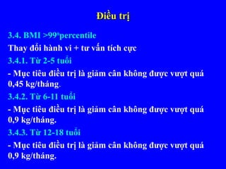Điều trịĐiều trị
3.4. BMI >99th
percentile
Thay đổi hành vi + tư vấn tích cực
3.4.1. Từ 2-5 tuổi
- Mục tiêu điều trị là giảm cân không được vượt quá
0,45 kg/tháng.
3.4.2. Từ 6-11 tuổi
- Mục tiêu điều trị là giảm cân không được vượt quá
0,9 kg/tháng.
3.4.3. Từ 12-18 tuổi
- Mục tiêu điều trị là giảm cân không được vượt quá
0,9 kg/tháng.
 