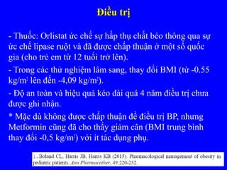 Điều trịĐiều trị
- Thuốc: Orlistat ức chế sự hấp thụ chất béo thông qua sự
ức chế lipase ruột và đã được chấp thuận ở một số quốc
gia (cho trẻ em từ 12 tuổi trở lên).
- Trong các thử nghiệm lâm sang, thay đổi BMI (từ -0.55
kg/m2
lên đến -4,09 kg/m2
).
- Độ an toàn và hiệu quả kéo dài quá 4 năm điều trị chưa
được ghi nhận.
* Mặc dù không được chấp thuận để điều trị BP, nhưng
Metformin cũng đã cho thấy giảm cân (BMI trung bình
thay đổi -0,5 kg/m2
) với ít tác dụng phụ.
 