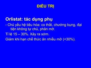 ĐIỀU TRỊĐIỀU TRỊ
Orlistat: tác dụng phụOrlistat: tác dụng phụ
- Chủ yếu hệ tiêu hóa: co thắt, chướng bụng, đại- Chủ yếu hệ tiêu hóa: co thắt, chướng bụng, đại
tiện không tự chủ, phân mỡ.tiện không tự chủ, phân mỡ.
Tỉ lệ 15 – 30%. Xảy ra sớm.Tỉ lệ 15 – 30%. Xảy ra sớm.
Giảm khi hạn chế thức ăn nhiều mỡ (<30%).Giảm khi hạn chế thức ăn nhiều mỡ (<30%).
 