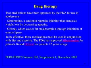 29
Drug therapyDrug therapy
Two medications have been approved by the FDA for use inTwo medications have been approved by the FDA for use in
adolescents:adolescents:
- Sibutramine, a serotonin reuptake inhibitor that increases- Sibutramine, a serotonin reuptake inhibitor that increases
weight loss by decreasing appetite.weight loss by decreasing appetite.
- Orlistat, which causes fat malabsorption through inhibition of- Orlistat, which causes fat malabsorption through inhibition of
enteric lipase.enteric lipase.
To be effective, these medications must be used in conjunctionTo be effective, these medications must be used in conjunction
with diet and exercise. The FDA has approvedwith diet and exercise. The FDA has approved SibutramineSibutramine forfor
patients 16 andpatients 16 and OrlistatOrlistat for patients 12 years of age.for patients 12 years of age.
PEDIATRICS Volume 120, Supplement 4, December 2007PEDIATRICS Volume 120, Supplement 4, December 2007
 