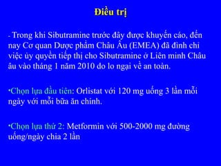 Điều trịĐiều trị
- Trong khi Sibutramine trước đây được khuyến cáo, đến
nay Cơ quan Dược phẩm Châu Âu (EMEA) đã đình chỉ
việc ủy quyền tiếp thị cho Sibutramine ở Liên minh Châu
âu vào tháng 1 năm 2010 do lo ngại về an toàn.
•Chọn lựa đầu tiên: Orlistat với 120 mg uống 3 lần mỗi
ngày với mỗi bữa ăn chính.
•Chọn lựa thứ 2: Metformin với 500-2000 mg đường
uống/ngày chia 2 lần
 