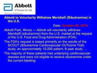 Press ReleasePress Release
Abbott to Voluntarily Withdraw Meridia® (Sibutramine) inAbbott to Voluntarily Withdraw Meridia® (Sibutramine) in
the U.S.the U.S.
Date:Date: October 08, 2010October 08, 2010   
Abbott Park, Illinois — Abbott will voluntarily withdrawAbbott Park, Illinois — Abbott will voluntarily withdraw
Meridia® (sibutramine) from the U.S. market at the requestMeridia® (sibutramine) from the U.S. market at the request
of the U.S. Food and Drug Administration (FDA).of the U.S. Food and Drug Administration (FDA).
The FDA's request is based primarily on the results of theThe FDA's request is based primarily on the results of the
SCOUT (Sibutramine Cardiovascular OUTcome Trial)SCOUT (Sibutramine Cardiovascular OUTcome Trial)
study, an approximately 10,000 patient, 6-year study …study, an approximately 10,000 patient, 6-year study …
The majority of these patients had underlying cardiovascularThe majority of these patients had underlying cardiovascular
disease and were not eligible to receive sibutramine underdisease and were not eligible to receive sibutramine under
the current labeling.the current labeling.
 