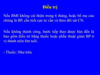 Điều trịĐiều trị
Nếu BMI không cải thiện trong 6 tháng, hoặc bố mẹ của
chúng là BP, cần tích cực tư vấn và theo dõi sát CN.
Nếu không thành công, bước tiếp theo được bàn đến là
bao gồm điều trị bằng thuốc hoặc phẫu thuật giảm BP ở
vị thành niên lớn tuổi.
- Thuốc: Như trên.
 