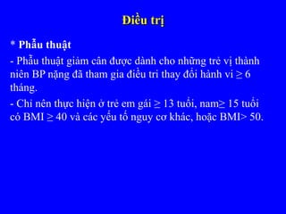 Điều trịĐiều trị
* Phẫu thuật
- Phẫu thuật giảm cân được dành cho những trẻ vị thành
niên BP nặng đã tham gia điều tri thay đổi hành vi ≥ 6
tháng.
- Chỉ nên thực hiện ở trẻ em gái ≥ 13 tuổi, nam≥ 15 tuổi
có BMI ≥ 40 và các yếu tố nguy cơ khác, hoặc BMI> 50.
 