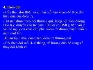 4. Theo dõi
- Cần theo dõi BMI và ghi lại mỗi lần khám để theo dõi
hiệu quả của điều trị.
-HA nên được theo dõi thường qui. Hiệp hội Tiểu đường
Hoa Kỳ khuyến cáo trẻ em> 10 tuổi có BMI ≥ 85th
với 2
yếu tố nguy cơ khác cần phải kiểm tra đường huyết mỗi 3
năm một lần.
. Bilan lipid máu cũng nên kiểm tra thường qui.
- CN theo dõi mỗi 4- 6 tháng, để hướng dẫn bổ sung về
thay đổi hành vi.
 