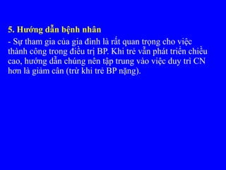 5. Hướng dẫn bệnh nhân
- Sự tham gia của gia đình là rất quan trọng cho việc
thành công trong điều trị BP. Khi trẻ vẫn phát triển chiều
cao, hướng dẫn chúng nên tập trung vào việc duy trì CN
hơn là giảm cân (trừ khi trẻ BP nặng).
 