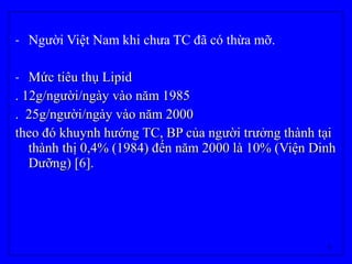 5
- Người Việt Nam khi chưa TC đã có thừa mỡ.
- Mức tiêu thụ LipidMức tiêu thụ Lipid
. 12g/người/ngày vào năm 1985. 12g/người/ngày vào năm 1985
. 25g/người/ngày vào năm 2000. 25g/người/ngày vào năm 2000
theo đó khuynh hướng TC, BP của người trưởng thành tạitheo đó khuynh hướng TC, BP của người trưởng thành tại
thành thị 0,4% (1984) đến năm 2000 là 10% (Viện Dinhthành thị 0,4% (1984) đến năm 2000 là 10% (Viện Dinh
Dưỡng) [6].Dưỡng) [6].
 