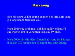 6
Đại cươngĐại cương
- Béo phì (BP) và hội chứng chuyển hóa (HCCH) đang
gia tăng nhanh trên toàn cầu.
- Năm 2020 các bệnh mạn tính không lây chiếm 3/4Năm 2020 các bệnh mạn tính không lây chiếm 3/4
các trường hợp tử vong trên toàn cầu (WHO).các trường hợp tử vong trên toàn cầu (WHO).
- Năm 2006 lần đầu tiên số người tử vong do hậu quảNăm 2006 lần đầu tiên số người tử vong do hậu quả
thừa cân (TC) nhiều hơn số người Suy dinh dưỡng.thừa cân (TC) nhiều hơn số người Suy dinh dưỡng.
 