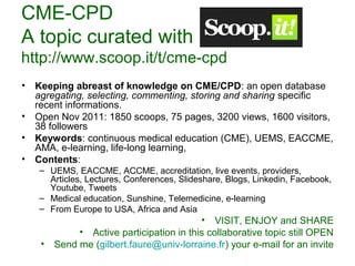 CME-CPD 
A topic curated with 
http://www.scoop.it/t/cme-cpd 
• Keeping abreast of knowledge on CME/CPD: an open database 
agregating, selecting, commenting, storing and sharing specific 
recent informations. 
• Open Nov 2011: 1850 scoops, 75 pages, 3200 views, 1600 visitors, 
38 followers 
• Keywords: continuous medical education (CME), UEMS, EACCME, 
AMA, e-learning, life-long learning, 
• Contents: 
– UEMS, EACCME, ACCME, accreditation, live events, providers, 
Articles, Lectures, Conferences, Slideshare, Blogs, Linkedin, Facebook, 
Youtube, Tweets 
– Medical education, Sunshine, Telemedicine, e-learning 
– From Europe to USA, Africa and Asia 
• VISIT, ENJOY and SHARE 
• Active participation in this collaborative topic still OPEN 
• Send me (gilbert.faure@univ-lorraine.fr) your e-mail for an invite 
 