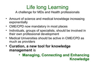 Life long Learning 
A challenge for MDs and Health professionals 
• Amount of science and medical knowldege increasing 
exponentially 
• CME/CPD now mandatory in most places 
• Individuals, groups of specialists, should be involved in 
their own professional development 
• Medical Universities should be active in CME/CPD as 
much as providers 
• Curation, a new tool for knowledge 
management is 
• Managing, Connecting and Enhancing 
Knowledge 
