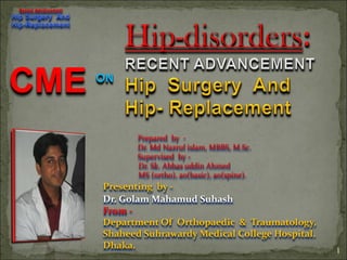 Recent Advancement
Hip Surgery And
Hip-Replacement




CME                   ON




                             Prepared by -
                             Dr. Md Nazrul islam, MBBS, M.Sc.
                             Supervised by -
                             Dr. Sk. Abbas uddin Ahmed
                             MS (ortho), ao(basic), ao(spine).
                      Presenting by -
                      Dr. Golam Mahamud Suhash
                      From -
                      Department Of Orthopaedic & Traumatology,
                      Shaheed Suhrawardy Medical College Hospital.
                      Dhaka.                                         1
 