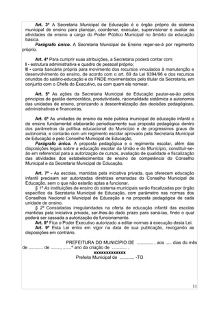 11
Art. 3º A Secretaria Municipal de Educação é o órgão próprio do sistema
municipal de ensino para planejar, coordenar, executar, supervisionar e avaliar as
atividades de ensino a cargo do Poder Público Municipal no âmbito da educação
básica.
Parágrafo único. A Secretaria Municipal de Ensino reger-se-á por regimento
próprio.
Art. 4º Para cumprir suas atribuições, a Secretaria poderá contar com:
I - estrutura administrativa e quadro de pessoal próprio;
II - conta bancária própria para movimento dos recursos vinculados à manutenção e
desenvolvimento do ensino, de acordo com o art. 69 da Lei 9394/96 e dos recursos
oriundos do salário-educação e do FNDE movimentados pelo titular da Secretaria, em
conjunto com o Chefe do Executivo, ou com quem ele nomear.
Art. 5º As ações da Secretaria Municipal de Educação pautar-se-ão pelos
princípios de gestão democrática, produtividade, racionalidade sistêmica e autonomia
das unidades de ensino, priorizando a descentralização das decisões pedagógicas,
administrativas e financeiras.
Art. 6º As unidades de ensino da rede pública municipal de educação infantil e
de ensino fundamental elaborarão periodicamente sua proposta pedagógica dentro
dos parâmetros da política educacional do Município e de progressivos graus de
autonomia, e contarão com um regimento escolar aprovado pela Secretaria Municipal
de Educação e pelo Conselho Municipal de Educação.
Parágrafo único. A proposta pedagógica e o regimento escolar, além das
disposições legais sobre a educação escolar da União e do Município, constituir-se-
ão em referencial para a autorização de cursos, avaliação de qualidade e fiscalização
das atividades dos estabelecimentos de ensino de competência do Conselho
Municipal e da Secretaria Municipal de Educação.
Art. 7º - As escolas, mantidas pela iniciativa privada, que oferecem educação
infantil precisam ser autorizadas diretrizes emanadas do Conselho Municipal de
Educação, sem o que não estarão aptas a funcionar.
§ 1º As instituições de ensino do sistema municipais serão fiscalizadas por órgão
específico da Secretaria Municipal de Educação, com parâmetro nas normas dos
Conselhos Nacional e Municipal de Educação e na proposta pedagógica de cada
unidade de ensino.
§ 2º Constatadas irregularidades na oferta de educação infantil das escolas
mantidas pela iniciativa privada, ser-lhes-ão dado prazo para saná-las, findo o qual
poderá ser cassada a autorização de funcionamento.
Art. 8º Fica o Poder Executivo autorizado a editar normas à execução desta Lei.
Art. 9º Esta Lei entra em vigor na data de sua publicação, revogando as
disposições em contrário.
PREFEITURA DO MUNICÍPIO DE ............. , aos ..... dias do mês
de ............ de ........, .......º ano da criação de ............ .
xxxxxxxxxxxxx
Prefeito Municipal de ............ -TO
 