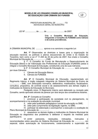 12
MODELO DE LEI CRIANDO CONSELHO MUNICIPAL
DE EDUCAÇÃO COM CÂMARA DO FUNDEB
PREFEITURA MUNICIPAL DE ............. - TO
ADVOCACIA GERAL DO MUNICÍPIO
LEI Nº .................., de ........ de ............................... de 2007.
Cria o Conselho Municipal de Educação,
integrando o Conselho do FUNDEB como Câmara
e dá outras providências.
A CÂMARA MUNICIPAL DE ............. aprova e eu sanciono a seguinte Lei:
Art. 1º Observadas as diretrizes e bases para a organização da
educação nacional, as políticas e planos educacionais da União e do Estado do
Tocantins, bem como a Lei nº 11.494 de 20 de junho de 2007, fica criado o Conselho
Municipal de Educação de ................... – CME.
§ 1º. O Conselho do Fundo de Manutenção e Desenvolvimento da
Educação Básica e de Valorização dos Profissionais da Educação (FUNDEB) passa a
integrar o Conselho Municipal de Educação, constituindo uma de suas Câmaras.
§ 2º. O Conselho Municipal de Educação de ................. será composto
por duas Câmaras:
I. Câmara de Educação Básica;
II. Câmara do FUNDEB.
Art. 2º O Conselho Municipal de Educação, regulamentado em
Regimento Interno, é órgão colegiado integrante do Sistema Municipal de Ensino de
................. - SME, com atribuições normativa, deliberativa, mobilizadora, fiscalizadora,
consultiva, propositiva, de controle social e de assessoramento aos demais órgãos e
instituições do Sistema de Educação do Município.
Parágrafo único. O Regimento Interno será elaborado ou revisado pelo
Conselho, sendo aprovado através de parecer por dois terços dos conselheiros titulares.
Art. 3º Compete ao Conselho:
I. promover a participação da sociedade civil no planejamento, no
acompanhamento e na avaliação da educação municipal;
II. zelar pela qualidade pedagógica e social da educação no SME;
III. zelar pelo cumprimento da legislação vigente, no SME;
IV. participar da elaboração e acompanhar a execução e a avaliação do
Plano Municipal de Educação de .................;
V. assessorar os demais órgãos e instituições do Sistema Municipal de
Educação no diagnóstico dos problemas e deliberar a respeito de medidas para
aperfeiçoá-lo;
VI. emitir pareceres, resoluções, indicações, instruções e
recomendações sobre assuntos do Sistema Municipal de Educação de ................., em
especial, sobre autorização de funcionamento, credenciamento e supervisão de
CME
SME
 