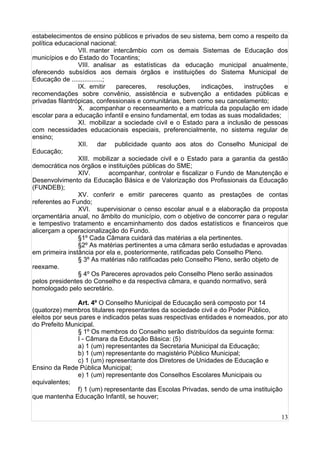 13
estabelecimentos de ensino públicos e privados de seu sistema, bem como a respeito da
política educacional nacional;
VII. manter intercâmbio com os demais Sistemas de Educação dos
municípios e do Estado do Tocantins;
VIII. analisar as estatísticas da educação municipal anualmente,
oferecendo subsídios aos demais órgãos e instituições do Sistema Municipal de
Educação de .................;
IX. emitir pareceres, resoluções, indicações, instruções e
recomendações sobre convênio, assistência e subvenção a entidades públicas e
privadas filantrópicas, confessionais e comunitárias, bem como seu cancelamento;
X. acompanhar o recenseamento e a matrícula da população em idade
escolar para a educação infantil e ensino fundamental, em todas as suas modalidades;
XI. mobilizar a sociedade civil e o Estado para a inclusão de pessoas
com necessidades educacionais especiais, preferencialmente, no sistema regular de
ensino;
XII. dar publicidade quanto aos atos do Conselho Municipal de
Educação;
XIII. mobilizar a sociedade civil e o Estado para a garantia da gestão
democrática nos órgãos e instituições públicas do SME;
XIV. acompanhar, controlar e fiscalizar o Fundo de Manutenção e
Desenvolvimento da Educação Básica e de Valorização dos Profissionais da Educação
(FUNDEB);
XV. conferir e emitir pareceres quanto as prestações de contas
referentes ao Fundo;
XVI. supervisionar o censo escolar anual e a elaboração da proposta
orçamentária anual, no âmbito do município, com o objetivo de concorrer para o regular
e tempestivo tratamento e encaminhamento dos dados estatísticos e financeiros que
alicerçam a operacionalização do Fundo.
§1º Cada Câmara cuidará das matérias a ela pertinentes.
§2º As matérias pertinentes a uma câmara serão estudadas e aprovadas
em primeira instância por ela e, posteriormente, ratificadas pelo Conselho Pleno.
§ 3º As matérias não ratificadas pelo Conselho Pleno, serão objeto de
reexame.
§ 4º Os Pareceres aprovados pelo Conselho Pleno serão assinados
pelos presidentes do Conselho e da respectiva câmara, e quando normativo, será
homologado pelo secretário.
Art. 4º O Conselho Municipal de Educação será composto por 14
(quatorze) membros titulares representantes da sociedade civil e do Poder Público,
eleitos por seus pares e indicados pelas suas respectivas entidades e nomeados, por ato
do Prefeito Municipal.
§ 1º Os membros do Conselho serão distribuídos da seguinte forma:
I - Câmara da Educação Básica: (5)
a) 1 (um) representantes da Secretaria Municipal da Educação;
b) 1 (um) representante do magistério Público Municipal;
c) 1 (um) representante dos Diretores de Unidades de Educação e
Ensino da Rede Pública Municipal;
e) 1 (um) representante dos Conselhos Escolares Municipais ou
equivalentes;
f) 1 (um) representante das Escolas Privadas, sendo de uma instituição
que mantenha Educação Infantil, se houver;
 