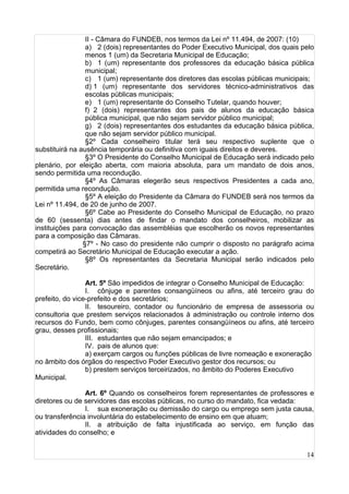 14
II - Câmara do FUNDEB, nos termos da Lei nº 11.494, de 2007: (10)
a) 2 (dois) representantes do Poder Executivo Municipal, dos quais pelo
menos 1 (um) da Secretaria Municipal de Educação;
b) 1 (um) representante dos professores da educação básica pública
municipal;
c) 1 (um) representante dos diretores das escolas públicas municipais;
d) 1 (um) representante dos servidores técnico-administrativos das
escolas públicas municipais;
e) 1 (um) representante do Conselho Tutelar, quando houver;
f) 2 (dois) representantes dos pais de alunos da educação básica
pública municipal, que não sejam servidor público municipal;
g) 2 (dois) representantes dos estudantes da educação básica pública,
que não sejam servidor público municipal.
§2º Cada conselheiro titular terá seu respectivo suplente que o
substituirá na ausência temporária ou definitiva com iguais direitos e deveres.
§3º O Presidente do Conselho Municipal de Educação será indicado pelo
plenário, por eleição aberta, com maioria absoluta, para um mandato de dois anos,
sendo permitida uma recondução.
§4º As Câmaras elegerão seus respectivos Presidentes a cada ano,
permitida uma recondução.
§5º A eleição do Presidente da Câmara do FUNDEB será nos termos da
Lei nº 11.494, de 20 de junho de 2007.
§6º Cabe ao Presidente do Conselho Municipal de Educação, no prazo
de 60 (sessenta) dias antes de findar o mandato dos conselheiros, mobilizar as
instituições para convocação das assembléias que escolherão os novos representantes
para a composição das Câmaras.
§7º - No caso do presidente não cumprir o disposto no parágrafo acima
competirá ao Secretário Municipal de Educação executar a ação.
§8º Os representantes da Secretaria Municipal serão indicados pelo
Secretário.
Art. 5º São impedidos de integrar o Conselho Municipal de Educação:
I. cônjuge e parentes consangüíneos ou afins, até terceiro grau do
prefeito, do vice-prefeito e dos secretários;
II. tesoureiro, contador ou funcionário de empresa de assessoria ou
consultoria que prestem serviços relacionados à administração ou controle interno dos
recursos do Fundo, bem como cônjuges, parentes consangüíneos ou afins, até terceiro
grau, desses profissionais;
III. estudantes que não sejam emancipados; e
IV. pais de alunos que:
a) exerçam cargos ou funções públicas de livre nomeação e exoneração
no âmbito dos órgãos do respectivo Poder Executivo gestor dos recursos; ou
b) prestem serviços terceirizados, no âmbito do Poderes Executivo
Municipal.
Art. 6º Quando os conselheiros forem representantes de professores e
diretores ou de servidores das escolas públicas, no curso do mandato, fica vedada:
I. sua exoneração ou demissão do cargo ou emprego sem justa causa,
ou transferência involuntária do estabelecimento de ensino em que atuam;
II. a atribuição de falta injustificada ao serviço, em função das
atividades do conselho; e
 