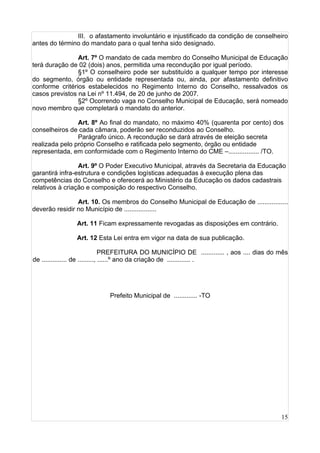 15
III. o afastamento involuntário e injustificado da condição de conselheiro
antes do término do mandato para o qual tenha sido designado.
Art. 7º O mandato de cada membro do Conselho Municipal de Educação
terá duração de 02 (dois) anos, permitida uma recondução por igual período.
§1º O conselheiro pode ser substituído a qualquer tempo por interesse
do segmento, órgão ou entidade representada ou, ainda, por afastamento definitivo
conforme critérios estabelecidos no Regimento Interno do Conselho, ressalvados os
casos previstos na Lei nº 11.494, de 20 de junho de 2007.
§2º Ocorrendo vaga no Conselho Municipal de Educação, será nomeado
novo membro que completará o mandato do anterior.
Art. 8º Ao final do mandato, no máximo 40% (quarenta por cento) dos
conselheiros de cada câmara, poderão ser reconduzidos ao Conselho.
Parágrafo único. A recondução se dará através de eleição secreta
realizada pelo próprio Conselho e ratificada pelo segmento, órgão ou entidade
representada, em conformidade com o Regimento Interno do CME –................. /TO.
Art. 9º O Poder Executivo Municipal, através da Secretaria da Educação
garantirá infra-estrutura e condições logísticas adequadas à execução plena das
competências do Conselho e oferecerá ao Ministério da Educação os dados cadastrais
relativos à criação e composição do respectivo Conselho.
Art. 10. Os membros do Conselho Municipal de Educação de .................
deverão residir no Município de ..................
Art. 11 Ficam expressamente revogadas as disposições em contrário.
Art. 12 Esta Lei entra em vigor na data de sua publicação.
PREFEITURA DO MUNICÍPIO DE ............. , aos .... dias do mês
de .............. de ........., ......º ano da criação de ............. .
Prefeito Municipal de ............. -TO
 