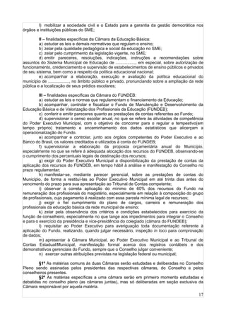 17
l) mobilizar a sociedade civil e o Estado para a garantia da gestão democrática nos
órgãos e instituições públicas do SME;
II – finalidades específicas da Câmara da Educação Básica:
a) estudar as leis e demais normativas que regulam o ensino;
b) zelar pela qualidade pedagógica e social da educação no SME;
c) zelar pelo cumprimento da legislação vigente, no SME;
d) emitir pareceres, resoluções, indicações, instruções e recomendações sobre
assuntos do Sistema Municipal de Educação de ................., em especial, sobre autorização de
funcionamento, credenciamento e supervisão de estabelecimentos de ensino públicos e privados
de seu sistema, bem como a respeito da política educacional nacional;
e) acompanhar a elaboração, execução e avaliação da política educacional do
município de .................., no âmbito público e privado, pronunciando sobre a ampliação da rede
pública e a localização de seus prédios escolares;
III – finalidades específicas da Câmara do FUNDEB:
a) estudar as leis e normas que regulamentam o financiamento da Educação;
b) acompanhar, controlar e fiscalizar o Fundo de Manutenção e Desenvolvimento da
Educação Básica e de Valorização dos Profissionais da Educação (FUNDEB);
c) conferir e emitir pareceres quanto as prestações de contas referentes ao Fundo;
d) supervisionar o censo escolar anual, no que se refere às atividades de competência
do Poder Executivo Municipal, com o objetivo de concorrer para o regular e tempestivo(em
tempo próprio) tratamento e encaminhamento dos dados estatísticos que alicerçam a
operacionalização do Fundo.
e) acompanhar e controlar, junto aos órgãos competentes do Poder Executivo e ao
Banco do Brasil, os valores creditados e utilizados à conta do FUNDEB;
f) supervisionar a elaboração da proposta orçamentária anual do Município,
especialmente no que se refere à adequada alocação dos recursos do FUNDEB, observando-se
o cumprimento dos percentuais legais de destinação dos recursos;
g) exigir do Poder Executivo Municipal a disponibilização da prestação de contas da
aplicação dos recursos do FUNDEB, em tempo hábil à análise e manifestação do Conselho no
prazo regulamentar;
h) manifestar-se, mediante parecer gerencial, sobre as prestações de contas do
Município, de forma a restituí-las ao Poder Executivo Municipal em até trinta dias antes do
vencimento do prazo para sua apresentação ao Tribunal de Contas competente;
i) observar a correta aplicação do mínimo de 60% dos recursos do Fundo na
remuneração dos profissionais do magistério, especialmente em relação à composição do grupo
de profissionais, cujo pagamento é realizado com essa parcela mínima legal de recursos;
j) exigir o fiel cumprimento do plano de cargos, carreira e remuneração dos
profissionais da educação básica da rede municipal de ensino;
k) zelar pela observância dos critérios e condições estabelecidos para exercício da
função de conselheiro, especialmente no que tange aos impedimentos para integrar o Conselho
e para o exercício da presidência e vice-presidência do colegiado (câmara do FUNDEB);
l) requisitar ao Poder Executivo para averiguação toda documentação referente à
aplicação do Fundo, realizando, quando julgar necessário, inspeção in loco para comprovação
de dados;
m) apresentar à Câmara Municipal, ao Poder Executivo Municipal e ao Tribunal de
Contas Estadual/Municipal, manifestação formal acerca dos registros contábeis e dos
demonstrativos gerenciais do Fundo, sempre que o Conselho julgar conveniente;
n) exercer outras atribuições previstas na legislação federal ou municipal;
§1º As matérias comuns às duas Câmaras serão estudadas e deliberadas no Conselho
Pleno sendo assinadas pelos presidentes das respectivas câmaras, do Conselho e pelos
conselheiros presentes.
§2º As matérias específicas a uma câmara serão em primeiro momento estudadas e
debatidas no conselho pleno (as câmaras juntas), mas só deliberadas em seção exclusiva da
Câmara responsável por aquela matéria.
 