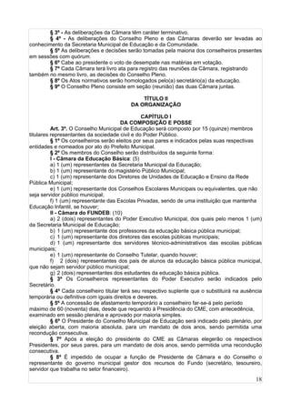18
§ 3º - As deliberações da Câmara têm caráter terminativo.
§ 4º - As deliberações do Conselho Pleno e das Câmaras deverão ser levadas ao
conhecimento da Secretaria Municipal de Educação e da Comunidade.
§ 5º As deliberações e decisões serão tomadas pela maioria dos conselheiros presentes
em sessões com quórum.
§ 6º Cabe ao presidente o voto de desempate nas matérias em votação.
§ 7º Cada Câmara terá livro ata para registro das reuniões da Câmara, registrando
também no mesmo livro, as decisões do Conselho Pleno.
§ 8º Os Atos normativos serão homologados pelo(a) secretário(a) da educação.
§ 9º O Conselho Pleno consiste em seção (reunião) das duas Câmara juntas.
TÍTULO II
DA ORGANIZAÇÃO
CAPÍTULO I
DA COMPOSIÇÃO E POSSE
Art. 3º. O Conselho Municipal de Educação será composto por 15 (quinze) membros
titulares representantes da sociedade civil e do Poder Público.
§ 1º Os conselheiros serão eleitos por seus pares e indicados pelas suas respectivas
entidades e nomeados por ato do Prefeito Municipal.
§ 2º Os membros do Conselho serão distribuídos da seguinte forma:
I - Câmara da Educação Básica: (5)
a) 1 (um) representantes da Secretaria Municipal da Educação;
b) 1 (um) representante do magistério Público Municipal;
c) 1 (um) representante dos Diretores de Unidades de Educação e Ensino da Rede
Pública Municipal;
e) 1 (um) representante dos Conselhos Escolares Municipais ou equivalentes, que não
seja servidor público municipal;
f) 1 (um) representante das Escolas Privadas, sendo de uma instituição que mantenha
Educação Infantil, se houver;
II - Câmara do FUNDEB: (10)
a) 2 (dois) representantes do Poder Executivo Municipal, dos quais pelo menos 1 (um)
da Secretaria Municipal de Educação;
b) 1 (um) representante dos professores da educação básica pública municipal;
c) 1 (um) representante dos diretores das escolas públicas municipais;
d) 1 (um) representante dos servidores técnico-administrativos das escolas públicas
municipais;
e) 1 (um) representante do Conselho Tutelar, quando houver;
f) 2 (dois) representantes dos pais de alunos da educação básica pública municipal,
que não sejam servidor público municipal;
g) 2 (dois) representantes dos estudantes da educação básica pública.
§ 3º Os Conselheiros representantes do Poder Executivo serão indicados pelo
Secretário.
§ 4º Cada conselheiro titular terá seu respectivo suplente que o substituirá na ausência
temporária ou definitiva com iguais direitos e deveres.
§ 5º A concessão de afastamento temporário a conselheiro far-se-á pelo período
máximo de 60 (noventa) dias, desde que requerido à Presidência do CME, com antecedência,
examinado em sessão plenária e aprovado por maioria simples.
§ 6º O Presidente do Conselho Municipal de Educação será indicado pelo plenário, por
eleição aberta, com maioria absoluta, para um mandato de dois anos, sendo permitida uma
recondução consecutiva.
§ 7º Após a eleição do presidente do CME as Câmaras elegerão os respectivos
Presidentes, por seus pares, para um mandato de dois anos, sendo permitida uma recondução
consecutiva.
§ 8º É impedido de ocupar a função de Presidente de Câmara e do Conselho o
representante do governo municipal gestor dos recursos do Fundo (secretário, tesoureiro,
servidor que trabalha no setor financeiro).
 