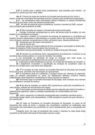 19
§ 9º A reunião para a eleição do(a) presidente(a), será presidida pelo membro do
conselho ou câmara que tiver maior idade.
Art. 4º O termo de posse de membros do conselho será lavrado em livro único e
próprio, contendo a assinatura da autoridade que deu a posse e dos conselheiros empossados.
§ 1º Os conselheiros serão empossados pelo(a) Prefeito(a) ou pelo(a) Secretário(a)
Municipal de Educação, antes das eleições presidenciais;
§ 2º No caso de posse de novos conselheiros, durante o mandato do CME, a posse
será concedida pelo presidente do CME.
Art. 5º São impedidos de integrar o Conselho Municipal de Educação:
I. cônjuge e parentes consangüíneos ou afins, até terceiro grau do prefeito, do vice-
prefeito e dos secretários municipais;
II. tesoureiro, contador ou funcionário de empresa de assessoria ou consultoria que
prestem serviços relacionados à administração ou controle interno dos recursos do Fundo, bem
como cônjuges, parentes consangüíneos ou afins, até terceiro grau, desses profissionais;
III. estudantes que não sejam emancipados; e
IV. pais de alunos que:
a) exerçam cargos ou funções públicas de livre nomeação e exoneração no âmbito dos
órgãos do respectivo Poder Executivo gestor dos recursos; ou
b) prestem serviços terceirizados, no âmbito do Poderes Executivo Municipal.
Art. 6º Quando os conselheiros forem representantes de professores e diretores ou de
servidores das escolas públicas, no curso do mandato, fica vedada:
I. sua exoneração ou demissão do cargo ou emprego sem justa causa, ou
transferência involuntária do estabelecimento de ensino em que atuam;
II. a atribuição de falta injustificada ao serviço, em função das atividades do conselho; e
III. o afastamento involuntário e injustificado da condição de conselheiro antes do
término do mandato para o qual tenha sido designado.
Art. 7º O mandato de cada membro do Conselho Municipal de Educação terá duração
de 02 (dois) anos, permitida uma recondução por igual período.
§1º O conselheiro pode ser substituído a qualquer tempo por interesse do segmento,
órgão ou entidade representada ou, ainda, por afastamento definitivo conforme critérios
estabelecidos nesse Regimento, ressalvados os casos previstos no artigo 6º.
§2º Ocorrendo vaga no Conselho Municipal de Educação, será nomeado novo membro
que completará o mandato do anterior.
Art. 8º Ao final do mandato, no máximo 40% (quarenta por cento) dos conselheiros de
cada câmara, poderão ser reconduzidos aos cargos.
§1º A recondução se dará através de eleição secreta realizada pelo próprio Conselho e
ratificada pelo segmento, órgão ou entidade representada, em conformidade com esse
Regimento.
§2º Caso o segmento ou instituição representada pelo conselheiro escolhido para a
recondução deseje indicar outro representante, o CME procederá a escolha de outro membro a
ser reconduzido.
Art. 9º Cabe ao Presidente do Conselho Municipal de Educação, no prazo de 60
(sessenta) dias antes de findar o mandato dos conselheiros, mobilizar as instituições para
convocação das assembléias que escolherão os novos representantes para a composição das
Câmaras.
Parágrafo único. No caso do presidente não cumprir o disposto no caput deste artigo
competirá ao Secretário Municipal de Educação executar a ação.
 