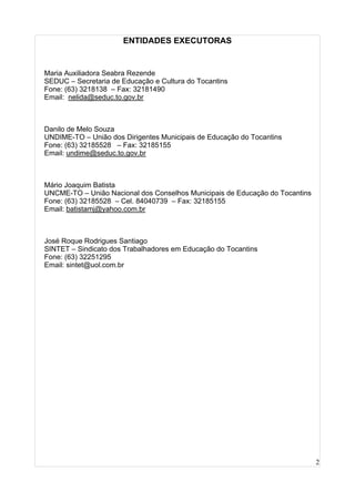 2
ENTIDADES EXECUTORAS
Maria Auxiliadora Seabra Rezende
SEDUC – Secretaria de Educação e Cultura do Tocantins
Fone: (63) 3218138 – Fax: 32181490
Email: nelida@seduc.to.gov.br
Danilo de Melo Souza
UNDIME-TO – União dos Dirigentes Municipais de Educação do Tocantins
Fone: (63) 32185528 – Fax: 32185155
Email: undime@seduc.to.gov.br
Mário Joaquim Batista
UNCME-TO – União Nacional dos Conselhos Municipais de Educação do Tocantins
Fone: (63) 32185528 – Cel. 84040739 – Fax: 32185155
Email: batistamj@yahoo.com.br
José Roque Rodrigues Santiago
SINTET – Sindicato dos Trabalhadores em Educação do Tocantins
Fone: (63) 32251295
Email: sintet@uol.com.br
 