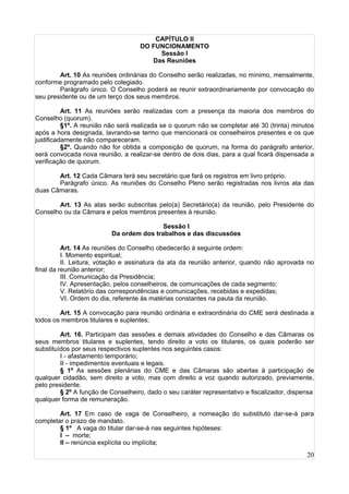 20
CAPÍTULO II
DO FUNCIONAMENTO
Sessão I
Das Reuniões
Art. 10 As reuniões ordinárias do Conselho serão realizadas, no mínimo, mensalmente,
conforme programado pelo colegiado.
Parágrafo único. O Conselho poderá se reunir extraordinariamente por convocação do
seu presidente ou de um terço dos seus membros.
Art. 11 As reuniões serão realizadas com a presença da maioria dos membros do
Conselho (quorum).
§1º. A reunião não será realizada se o quorum não se completar até 30 (trinta) minutos
após a hora designada, lavrando-se termo que mencionará os conselheiros presentes e os que
justificadamente não compareceram.
§2º. Quando não for obtida a composição de quorum, na forma do parágrafo anterior,
será convocada nova reunião, a realizar-se dentro de dois dias, para a qual ficará dispensada a
verificação de quorum.
Art. 12 Cada Câmara terá seu secretário que fará os registros em livro próprio.
Parágrafo único. As reuniões do Conselho Pleno serão registradas nos livros ata das
duas Câmaras.
Art. 13 As atas serão subscritas pelo(a) Secretário(a) da reunião, pelo Presidente do
Conselho ou da Câmara e pelos membros presentes à reunião.
Sessão I
Da ordem dos trabalhos e das discussões
Art. 14 As reuniões do Conselho obedecerão à seguinte ordem:
I. Momento espiritual;
II. Leitura, votação e assinatura da ata da reunião anterior, quando não aprovada no
final da reunião anterior;
III. Comunicação da Presidência;
IV. Apresentação, pelos conselheiros, de comunicações de cada segmento;
V. Relatório das correspondências e comunicações, recebidas e expedidas;
VI. Ordem do dia, referente às matérias constantes na pauta da reunião.
Art. 15 A convocação para reunião ordinária e extraordinária do CME será destinada a
todos os membros titulares e suplentes;
Art. 16. Participam das sessões e demais atividades do Conselho e das Câmaras os
seus membros titulares e suplentes, tendo direito a voto os titulares, os quais poderão ser
substituídos por seus respectivos suplentes nos seguintes casos:
I - afastamento temporário;
II - impedimentos eventuais e legais.
§ 1º As sessões plenárias do CME e das Câmaras são abertas à participação de
qualquer cidadão, sem direito a voto, mas com direito a voz quando autorizado, previamente,
pelo presidente.
§ 2º A função de Conselheiro, dado o seu caráter representativo e fiscalizador, dispensa
qualquer forma de remuneração.
Art. 17 Em caso de vaga de Conselheiro, a nomeação do substituto dar-se-á para
completar o prazo de mandato.
§ 1º A vaga do titular dar-se-á nas seguintes hipóteses:
I – morte;
II – renúncia explícita ou implícita;
 