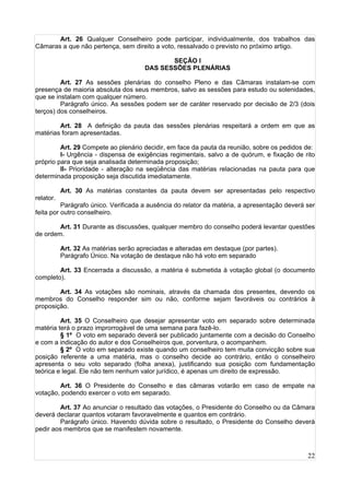 22
Art. 26 Qualquer Conselheiro pode participar, individualmente, dos trabalhos das
Câmaras a que não pertença, sem direito a voto, ressalvado o previsto no próximo artigo.
SEÇÃO I
DAS SESSÕES PLENÁRIAS
Art. 27 As sessões plenárias do conselho Pleno e das Câmaras instalam-se com
presença de maioria absoluta dos seus membros, salvo as sessões para estudo ou solenidades,
que se instalam com qualquer número.
Parágrafo único. As sessões podem ser de caráter reservado por decisão de 2/3 (dois
terços) dos conselheiros.
Art. 28 A definição da pauta das sessões plenárias respeitará a ordem em que as
matérias foram apresentadas.
Art. 29 Compete ao plenário decidir, em face da pauta da reunião, sobre os pedidos de:
I- Urgência - dispensa de exigências regimentais, salvo a de quórum, e fixação de rito
próprio para que seja analisada determinada proposição;
II- Prioridade - alteração na seqüência das matérias relacionadas na pauta para que
determinada proposição seja discutida imediatamente.
Art. 30 As matérias constantes da pauta devem ser apresentadas pelo respectivo
relator.
Parágrafo único. Verificada a ausência do relator da matéria, a apresentação deverá ser
feita por outro conselheiro.
Art. 31 Durante as discussões, qualquer membro do conselho poderá levantar questões
de ordem.
Art. 32 As matérias serão apreciadas e alteradas em destaque (por partes).
Parágrafo Único. Na votação de destaque não há voto em separado
Art. 33 Encerrada a discussão, a matéria é submetida à votação global (o documento
completo).
Art. 34 As votações são nominais, através da chamada dos presentes, devendo os
membros do Conselho responder sim ou não, conforme sejam favoráveis ou contrários à
proposição.
Art. 35 O Conselheiro que desejar apresentar voto em separado sobre determinada
matéria terá o prazo improrrogável de uma semana para fazê-lo.
§ 1º O voto em separado deverá ser publicado juntamente com a decisão do Conselho
e com a indicação do autor e dos Conselheiros que, porventura, o acompanhem.
§ 2º O voto em separado existe quando um conselheiro tem muita convicção sobre sua
posição referente a uma matéria, mas o conselho decide ao contrário, então o conselheiro
apresenta o seu voto separado (folha anexa), justificando sua posição com fundamentação
teórica e legal. Ele não tem nenhum valor jurídico, é apenas um direito de expressão.
Art. 36 O Presidente do Conselho e das câmaras votarão em caso de empate na
votação, podendo exercer o voto em separado.
Art. 37 Ao anunciar o resultado das votações, o Presidente do Conselho ou da Câmara
deverá declarar quantos votaram favoravelmente e quantos em contrário.
Parágrafo único. Havendo dúvida sobre o resultado, o Presidente do Conselho deverá
pedir aos membros que se manifestem novamente.
 