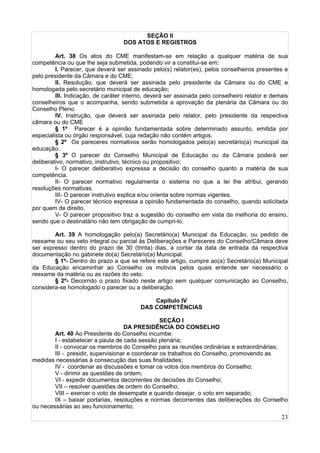 23
SEÇÃO II
DOS ATOS E REGISTROS
Art. 38 Os atos do CME manifestam-se em relação a qualquer matéria de sua
competência ou que lhe seja submetida, podendo vir a constitui-se em:
I. Parecer, que deverá ser assinado pelo(s) relator(es), pelos conselheiros presentes e
pelo presidente da Câmara e do CME;
II. Resolução, que deverá ser assinada pelo presidente da Câmara ou do CME e
homologada pelo secretário municipal de educação;
III. Indicação, de caráter interno, deverá ser assinada pelo conselheiro relator e demais
conselheiros que o acompanha, sendo submetida a aprovação da plenária da Câmara ou do
Conselho Pleno.
IV. Instrução, que deverá ser assinada pelo relator, pelo presidente da respectiva
câmara ou do CME
§ 1º Parecer é a opinião fundamentada sobre determinado assunto, emitida por
especialista ou órgão responsável, cuja redação não contém artigos.
§ 2º Os pareceres normativos serão homologados pelo(a) secretário(a) municipal da
educação.
§ 3º O parecer do Conselho Municipal de Educação ou da Câmara poderá ser
deliberativo, normativo, instrutivo, técnico ou propositivo:
I- O parecer deliberativo expressa a decisão do conselho quanto a matéria de sua
competência.
II- O parecer normativo regulamenta o sistema no que a lei lhe atribui, gerando
resoluções normativas.
III- O parecer instrutivo explica e/ou orienta sobre normas vigentes.
IV- O parecer técnico expressa a opinião fundamentada do conselho, quando solicitada
por quem de direito.
V- O parecer propositivo traz a sugestão do conselho em vista da melhoria do ensino,
sendo que o destinatário não tem obrigação de cumpri-lo.
Art. 39 A homologação pelo(a) Secretário(a) Municipal da Educação, ou pedido de
reexame ou seu veto integral ou parcial às Deliberações e Pareceres do Conselho/Câmara deve
ser expresso dentro do prazo de 30 (trinta) dias, a contar da data de entrada da respectiva
documentação no gabinete do(a) Secretário(a) Municipal.
§ 1º- Dentro do prazo a que se refere este artigo, cumpre ao(a) Secretário(a) Municipal
da Educação encaminhar ao Conselho os motivos pelos quais entende ser necessário o
reexame da matéria ou as razões do veto.
§ 2º- Decorrido o prazo fixado neste artigo sem qualquer comunicação ao Conselho,
considera-se homologado o parecer ou a deliberação.
Capítulo IV
DAS COMPETÊNCIAS
SEÇÃO I
DA PRESIDÊNCIA DO CONSELHO
Art. 40 Ao Presidente do Conselho incumbe:
I - estabelecer a pauta de cada sessão plenária;
II - convocar os membros do Conselho para as reuniões ordinárias e extraordinárias;
III - presidir, supervisionar e coordenar os trabalhos do Conselho, promovendo as
medidas necessárias à consecução das suas finalidades;
IV - coordenar as discussões e tomar os votos dos membros do Conselho;
V - dirimir as questões de ordem;
VI - expedir documentos decorrentes de decisões do Conselho;
VII – resolver questões de ordem do Conselho;
VIII – exercer o voto de desempate e quando desejar, o voto em separado;
IX – baixar portarias, resoluções e normas decorrentes das deliberações do Conselho
ou necessárias ao seu funcionamento;
 
